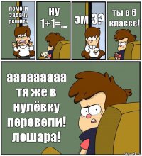 помоги задачу решить ну 1+1=... эм 3? ты в 6 классе! ааааааааа тя же в нулёвку перевели! лошара!