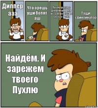 Диппер ааа Что орешь уши болят аш Пухля пропал с дневниками уже их съел все кроме того что у тебя Тащи свиноинатор Найдём. И зарежем твоего Пухлю