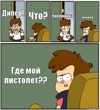 Дипер! Что? Я биреминна ...... Где мой пистолет??