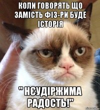 коли говорять що замість фіз-ри буде історія " нєудіржима радость!"