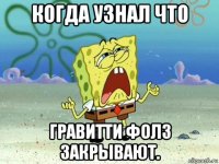 когда узнал что гравитти фолз закрывают.