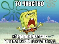 то чувство когда поменялся с математичкой 10 рублей на 5