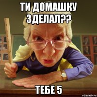 ти домашку зделал?? тебе 5