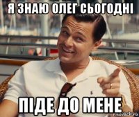 я знаю олег сьогодні піде до мене