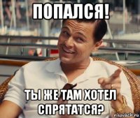 попался! ты же там хотел спрятатся?