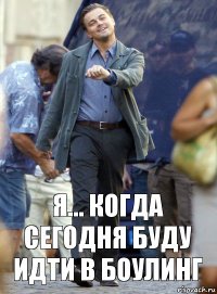 я... когда сегодня буду идти в боулинг