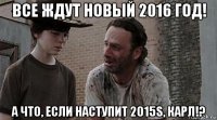 все ждут новый 2016 год! а что, если наступит 2015s, карл!?