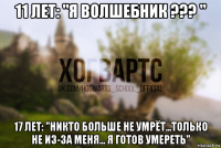 11 лет: "я волшебник ??? " 17 лет: "никто больше не умрёт...только не из-за меня... я готов умереть"