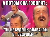 а потом она говорит : "ты не будешь слабаком в~ будущем ~"