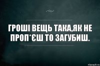 Гроші вещь така,як не проп*єш то загубиш.