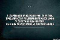 Не партесь из-за всякой херни - типа лжи, предательства, лицемерия или какой-либо подлости в вашу сторону...
Рано или поздно карма ЧПОКНЕТ их ЗА ВСЁ :)