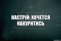 настрій: хочется накуритись