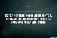 Когда человек, который нравится, не обращает внимания, это очень больно и печально. Очень.