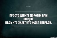 просто цените дорогих вам людей,
ведь кто знает,что ждёт впереди.