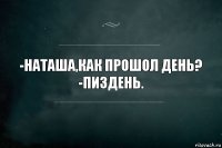 -Наташа,как прошол день?
-Пиздень.