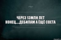 через 13млн лет конец.....ДЕБИЛАМ а ёщё света