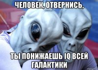 человек, отвернись, ты понижаешь iq всей галактики