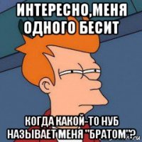 интересно,меня одного бесит когда какой-то нуб называет меня "братом"?