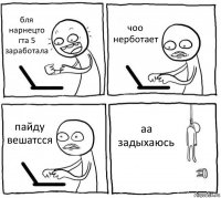 бля нарнецто гта 5 заработала чоо нерботает пайду вешатсся аа задыхаюсь