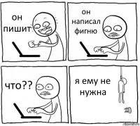 он пишит он написал фигню что?? я ему не нужна