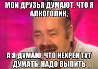 мои друзья думают, что я алкоголик, а я думаю, что нехрен тут думать, надо выпить