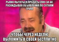 рьяно пытаться продать ёлку за 4к, раскидывая объявления по сотням групп чтобы через неделю выложить в своей бесплатно