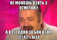 не можешь взять 3 отметки? а я сегодня за бой взял (с) 42% alex