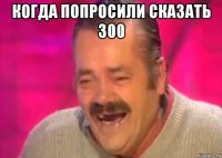 когда попросили сказать 300 