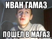 иван гамаз пошел в магаз