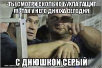 -ты смотри сколько бухла тащит !!! -так у него днюха сегодня с днюшкой серый