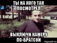 ты на кого так посмотрел выключи камеру по-братски