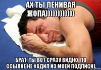 ах ты ленивая жопа)))))))))))) брат, ты вот сразу видно, по ссылке не ходил из моей подписи)