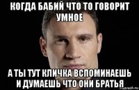 когда бабий что то говорит умное а ты тут кличка вспоминаешь и думаешь что они братья