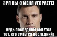 зря вы с меня угораете! ведь последним смеется тот, кто смеется последний!