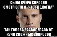 сына вчера спросил смотрю ли я "что,где,когда" так голова разболелась от кучи сложных вопросов