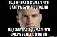 еще вчера я думал что завтра будет сегодня еще завтра я думал что вчера будет сегодня