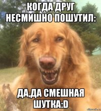 когда друг несмишно пошутил: да,да смешная шутка:d