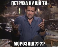 петруха ну шо ти морозиш????