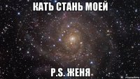 кать стань моей p.s. женя