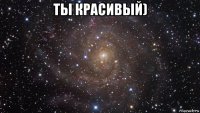 ты красивый) 