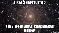 а вы знаете что? у евы афигенная, сладенькая попка!