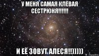 у меня самая клёвая сестрюня!!!!!! и её зовут алеся!!)))))