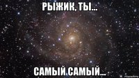 рыжик, ты... самый самый...