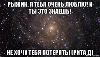 рыжик, я тебя очень люблю! и ты это знаешь! не хочу тебя потерять! (рита д)