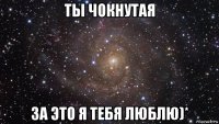 ты чокнутая за это я тебя люблю)*