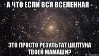 а что если вся вселенная - это просто результат шептуна твоей мамаши?