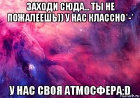 заходи сюда... ты не пожалеешь)) у нас классно*-* у нас своя атмосфера:d