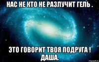 нас не кто не разлучит гель . это говорит твоя подруга ! даша.