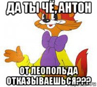 да ты чё, антон от леопольда отказываешься???