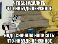 чтобы удалить что-нибудь ненужное надо сначала написать что-нибудь ненужное